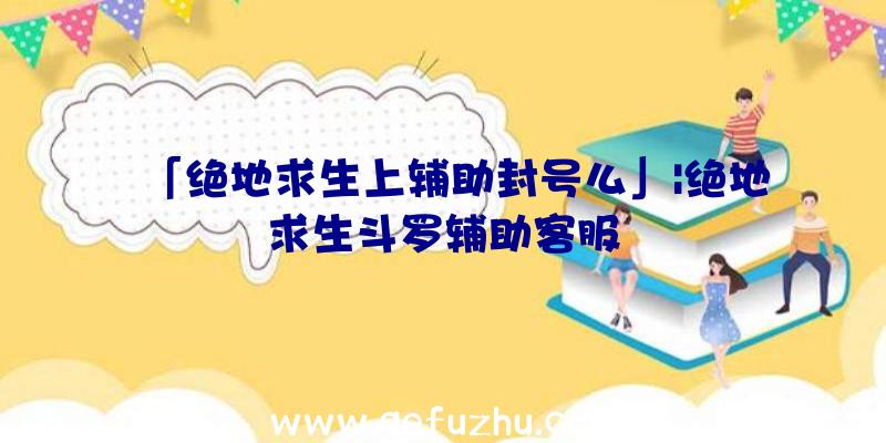 「绝地求生上辅助封号么」|绝地求生斗罗辅助客服